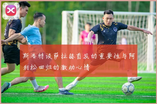 斯洛特谈萨拉赫首发的重要性与阿利松回归的激动心情