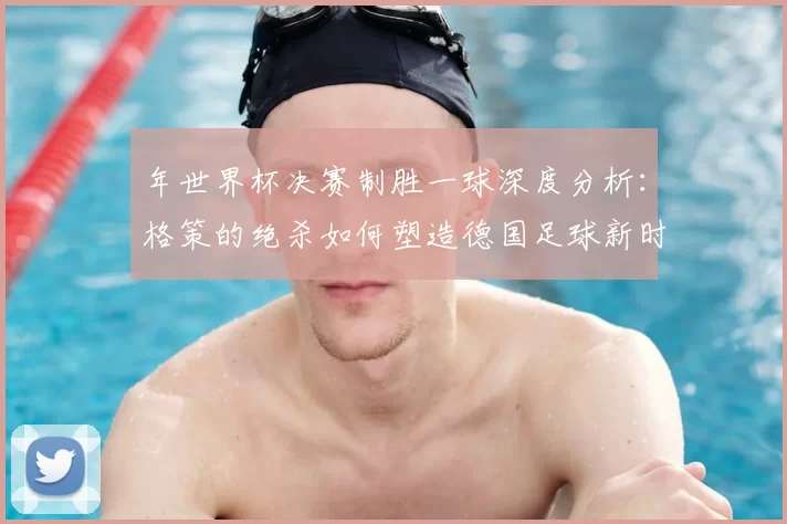 年世界杯决赛制胜一球深度分析：格策的绝杀如何塑造德国足球新时代