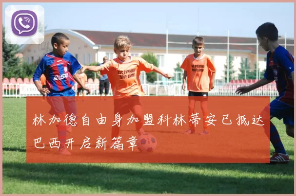 林加德自由身加盟科林蒂安已抵达巴西开启新篇章