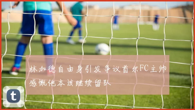 林加德自由身引发争议首尔FC主帅感慨他本该继续留队