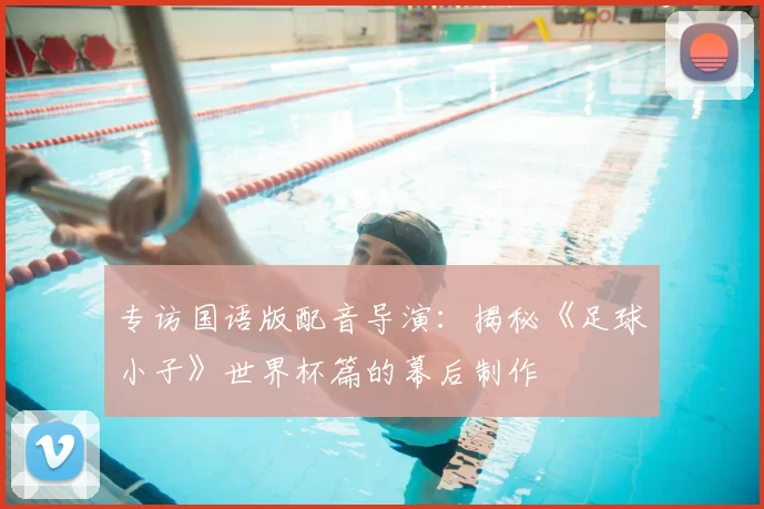 专访国语版配音导演：揭秘《足球小子》世界杯篇的幕后制作