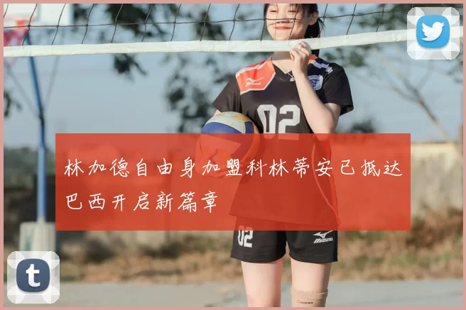 林加德自由身加盟科林蒂安已抵达巴西开启新篇章