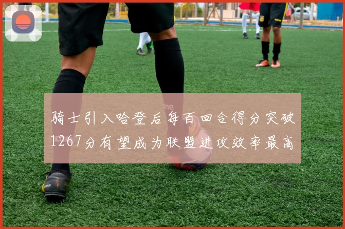 骑士引入哈登后每百回合得分突破1267分有望成为联盟进攻效率最高球队