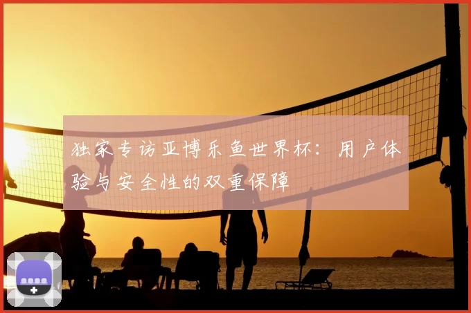 独家专访亚博乐鱼世界杯：用户体验与安全性的双重保障