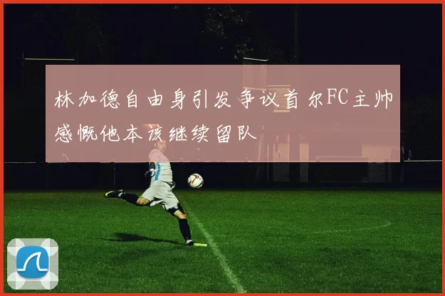林加德自由身引发争议首尔FC主帅感慨他本该继续留队