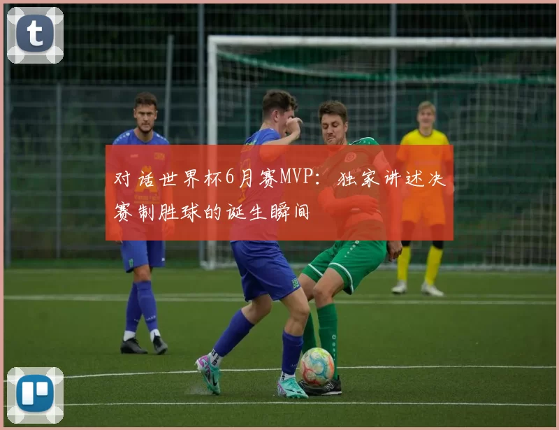 对话世界杯6月赛MVP：独家讲述决赛制胜球的诞生瞬间